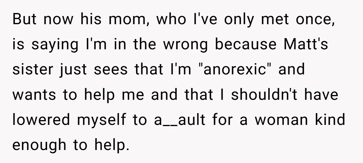 But now his mom, who I've only met once, is saying I'm in the wrong because Matt's sister just sees that I'm "anorexic" and wants to help me and that...