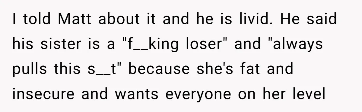 I told Matt about it and he is livid. He said his sister is a "f__king loser" and "always pulls this s__t" because she's fat and insecure and wants everyone...