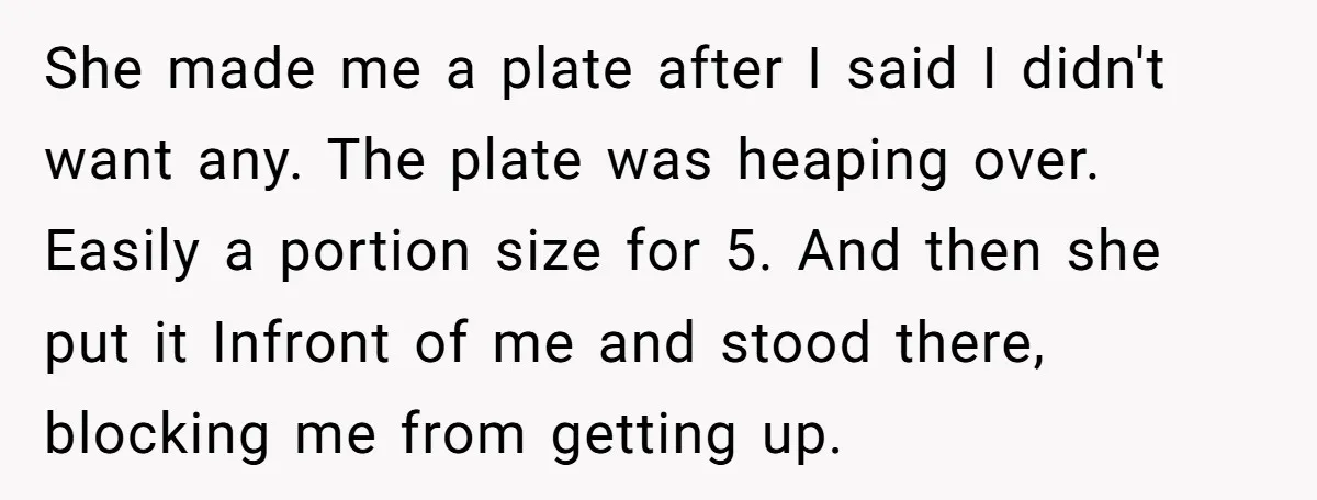 She made me a plate after I said I didn't want any. The plate was heaping over. Easily a portion size for 5. And then she put it Infront of...