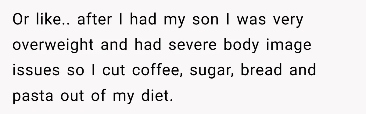 Or like.. after I had my son I was very overweight and had severe body image issues so I cut coffee, sugar, bread and pasta out of my diet.