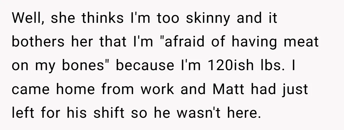 Well, she thinks I'm too skinny and it bothers her that I'm "afraid of having meat on my bones" because I'm 120ish lbs. I came home from work and Matt...