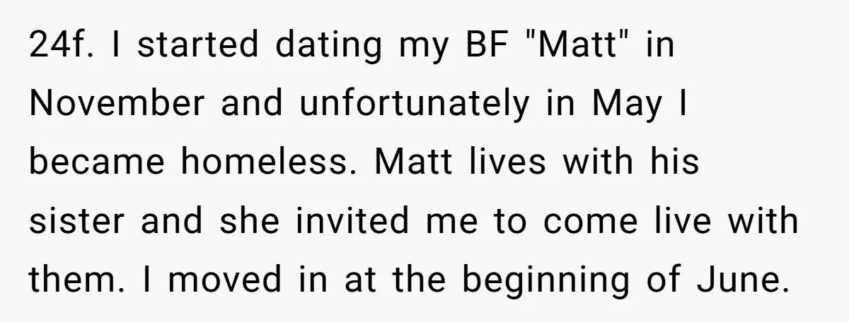 24f. I started dating my BF "Matt" in November and unfortunately in May I became homeless. Matt lives with his sister and she invited me to come live with them....