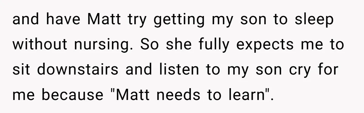 and have Matt try getting my son to sleep without nursing. So she fully expects me to sit downstairs and listen to my son cry for me because "Matt needs...
