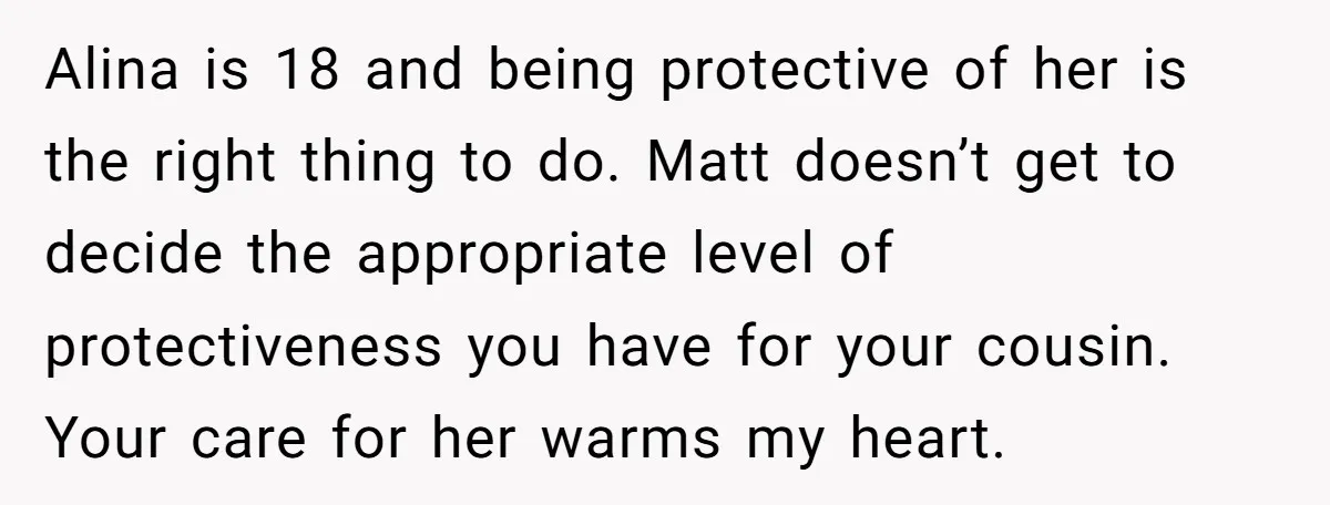 Alina is 18 and being protective of her is the right thing to do. Matt doesn’t get to decide the appropriate level of protectiveness you have for your cousin. Your...