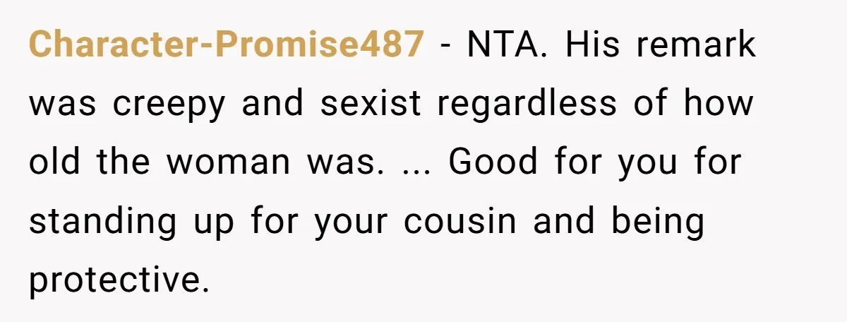 Character-Promise487 − NTA. His remark was creepy and sexist regardless of how old the woman was. ... Good for you for standing up for your cousin and being protective.