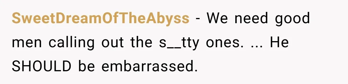 SweetDreamOfTheAbyss − We need good men calling out the s__tty ones. ... He SHOULD be embarrassed.
