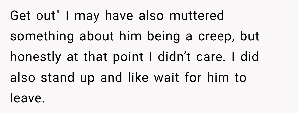 Get out" I may have also muttered something about him being a creep, but honestly at that point I didn’t care. I did also stand up and like wait for...