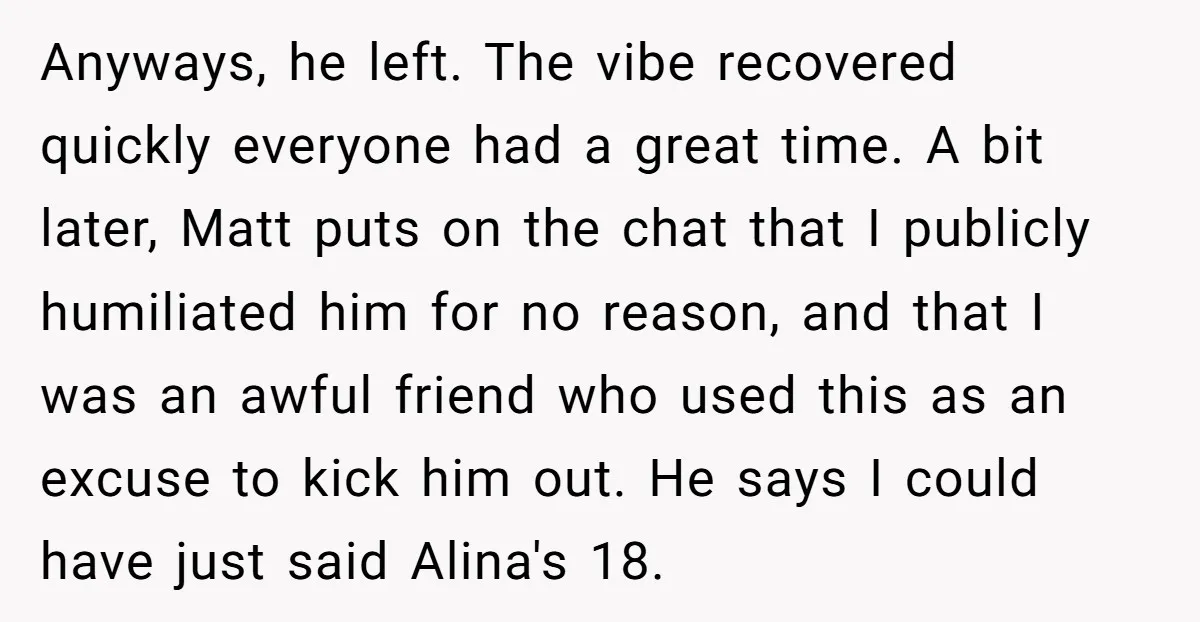 Anyways, he left. The vibe recovered quickly everyone had a great time. A bit later, Matt puts on the chat that I publicly humiliated him for no reason, and that...
