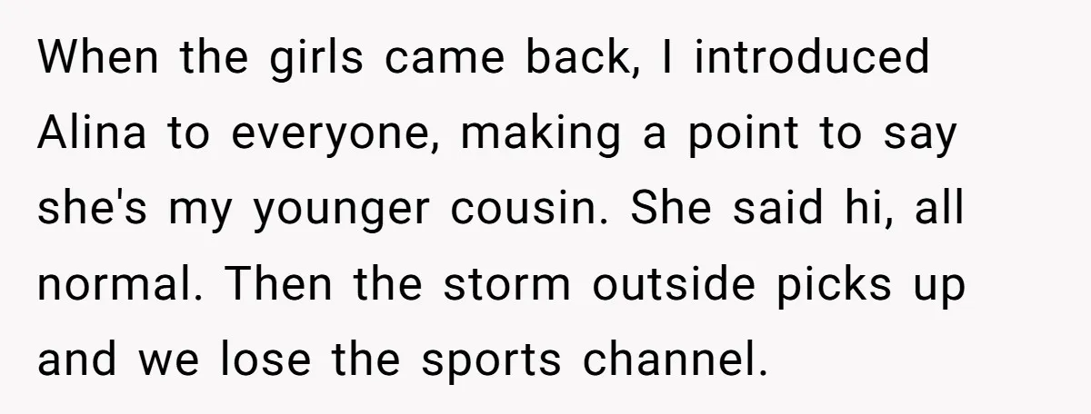 When the girls came back, I introduced Alina to everyone, making a point to say she's my younger cousin. She said hi, all normal. Then the storm outside picks up...