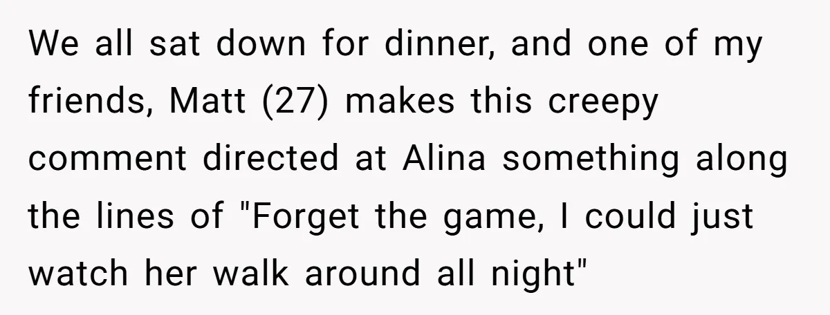 We all sat down for dinner, and one of my friends, Matt (27) makes this creepy comment directed at Alina something along the lines of "Forget the game, I could...