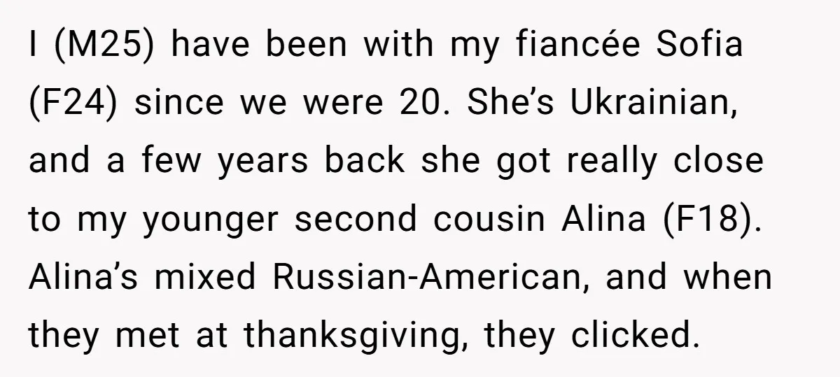 I (M25) have been with my fiancée Sofia (F24) since we were 20. She’s Ukrainian, and a few years back she got really close to my younger second cousin Alina...