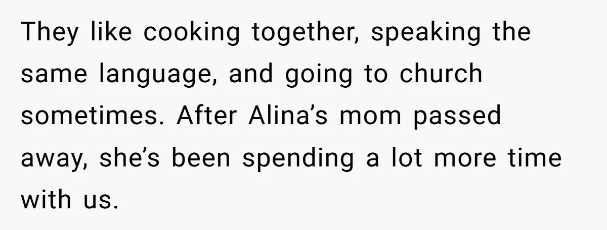 They like cooking together, speaking the same language, and going to church sometimes. After Alina’s mom passed away, she’s been spending a lot more time with us.