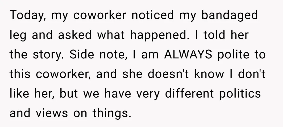 Today, my coworker noticed my bandaged leg and asked what happened. I told her the story. Side note, I am ALWAYS polite to this coworker, and she doesn't know I...