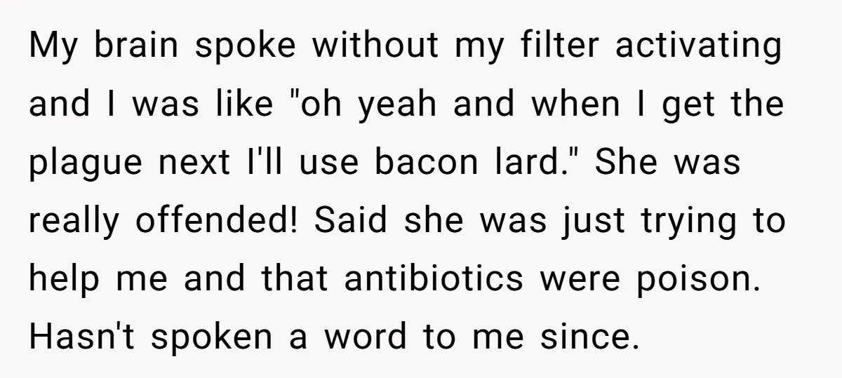 My brain spoke without my filter activating and I was like "oh yeah and when I get the plague next I'll use bacon lard." She was really offended! Said she...