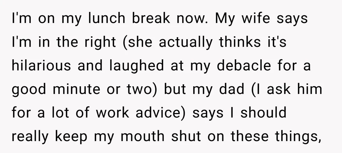 I'm on my lunch break now. My wife says I'm in the right (she actually thinks it's hilarious and laughed at my debacle for a good minute or two) but...
