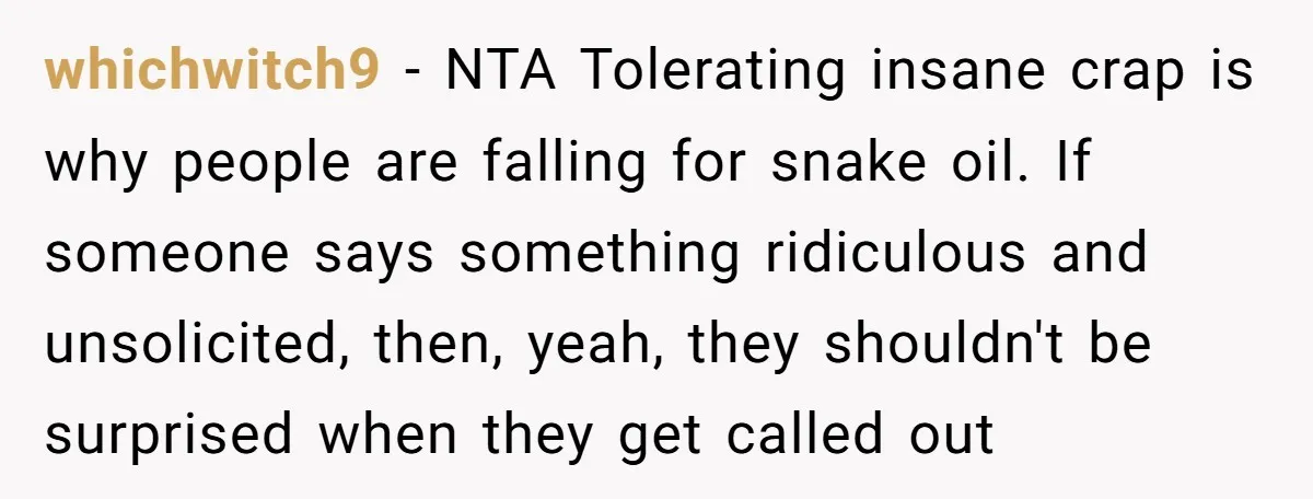 whichwitch9 − NTA Tolerating insane crap is why people are falling for snake oil. If someone says something ridiculous and unsolicited, then, yeah, they shouldn't be surprised when they get...
