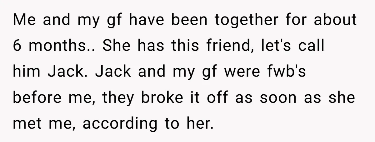Me and my gf have been together for about 6 months.. She has this friend, let's call him Jack. Jack and my gf were fwb's before me, they broke it...