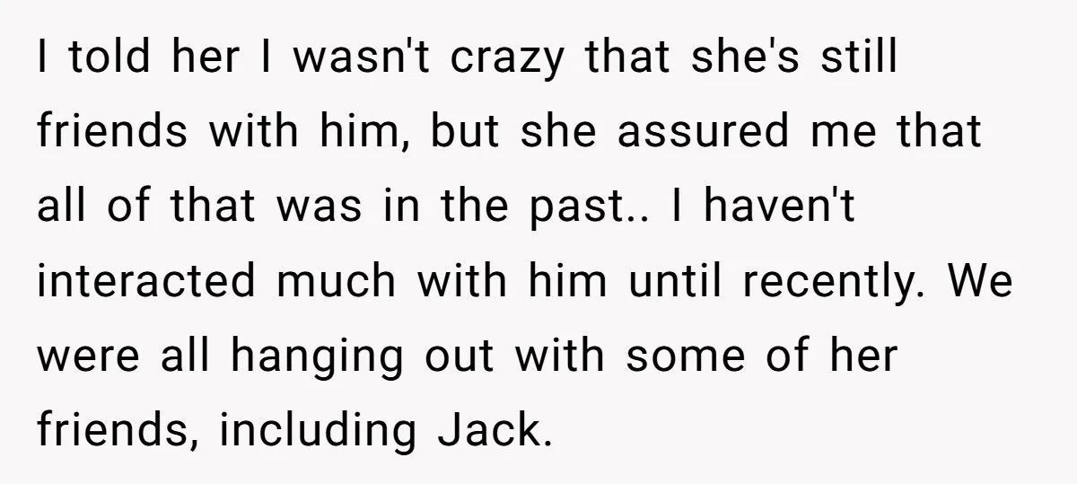I told her I wasn't crazy that she's still friends with him, but she assured me that all of that was in the past.. I haven't interacted much with him...