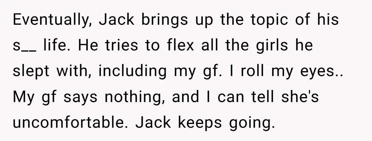 Eventually, Jack brings up the topic of his s__ life. He tries to flex all the girls he slept with, including my gf. I roll my eyes.. My gf says...