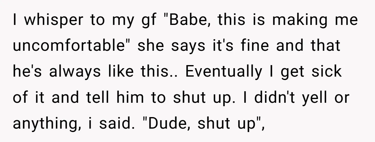 I whisper to my gf "Babe, this is making me uncomfortable" she says it's fine and that he's always like this.. Eventually I get sick of it and tell him...