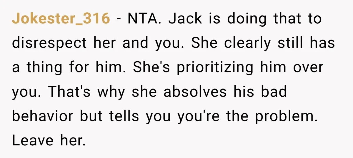 Jokester_316 − NTA. Jack is doing that to disrespect her and you. She clearly still has a thing for him. She's prioritizing him over you. That's why she absolves his...