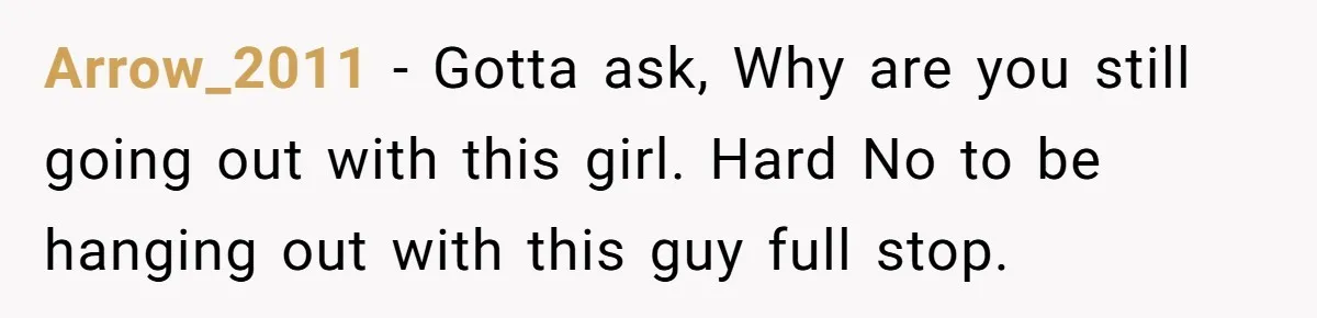 Arrow_2011 − Gotta ask, Why are you still going out with this girl. Hard No to be hanging out with this guy full stop.
