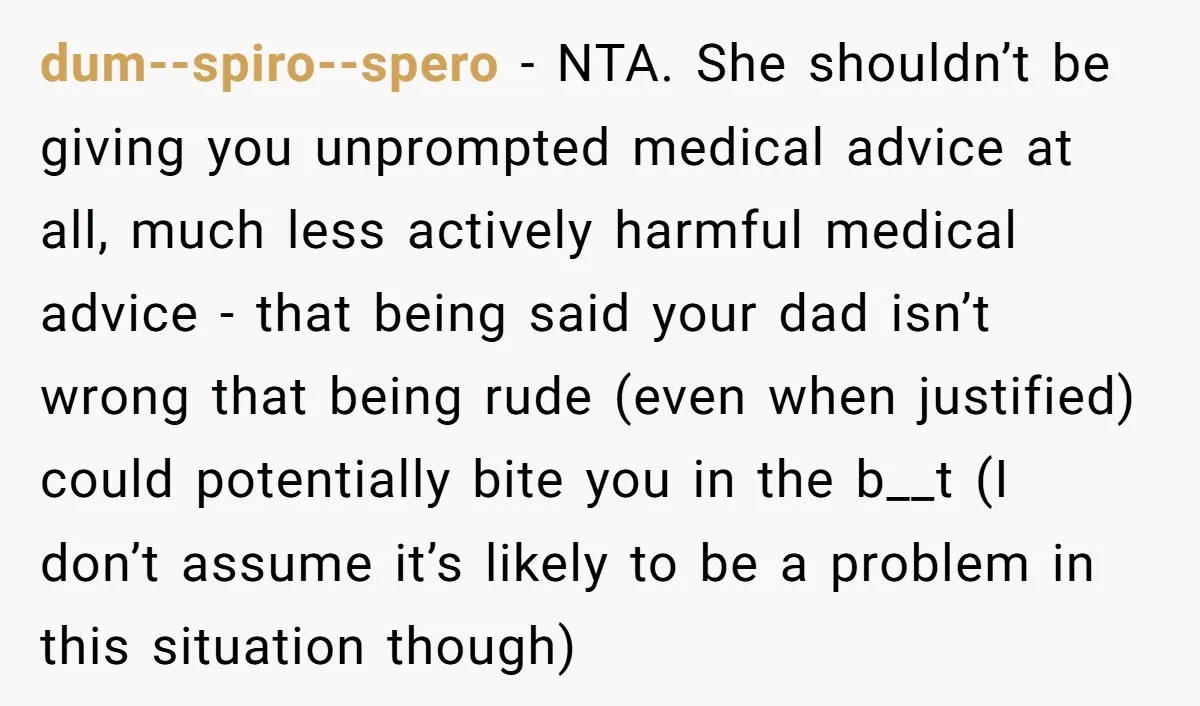 dum--spiro--spero − NTA. She shouldn’t be giving you unprompted medical advice at all, much less actively harmful medical advice - that being said your dad isn’t wrong that being rude...
