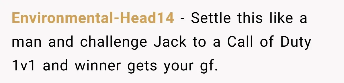 Environmental-Head14 − Settle this like a man and challenge Jack to a Call of Duty 1v1 and winner gets your gf.