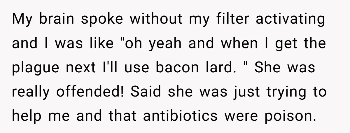 My brain spoke without my filter activating and I was like "oh yeah and when I get the plague next I'll use bacon lard. " She was really offended! Said...