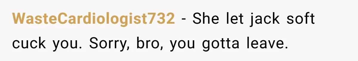 WasteCardiologist732 − She let jack soft cuck you. Sorry, bro, you gotta leave.