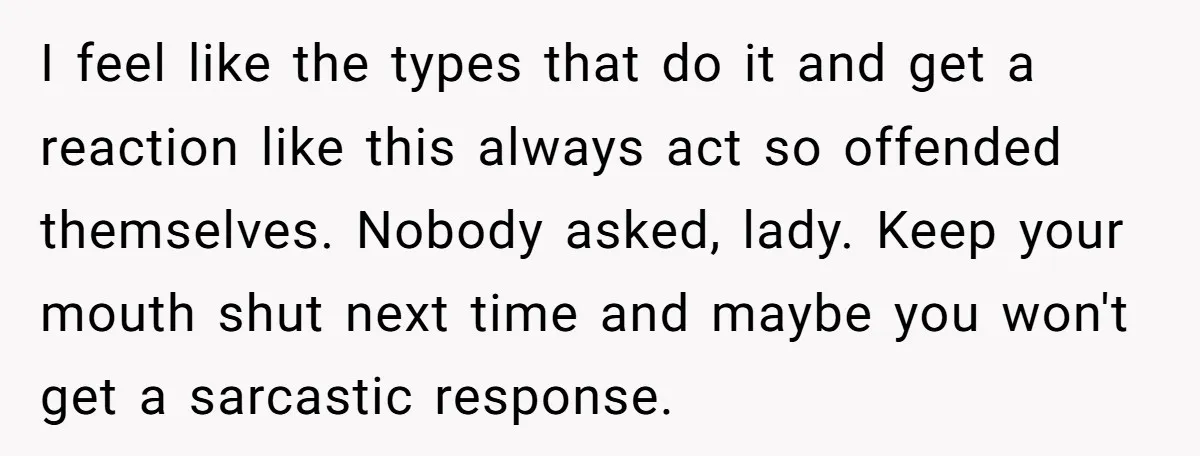 I feel like the types that do it and get a reaction like this always act so offended themselves. Nobody asked, lady. Keep your mouth shut next time and maybe...