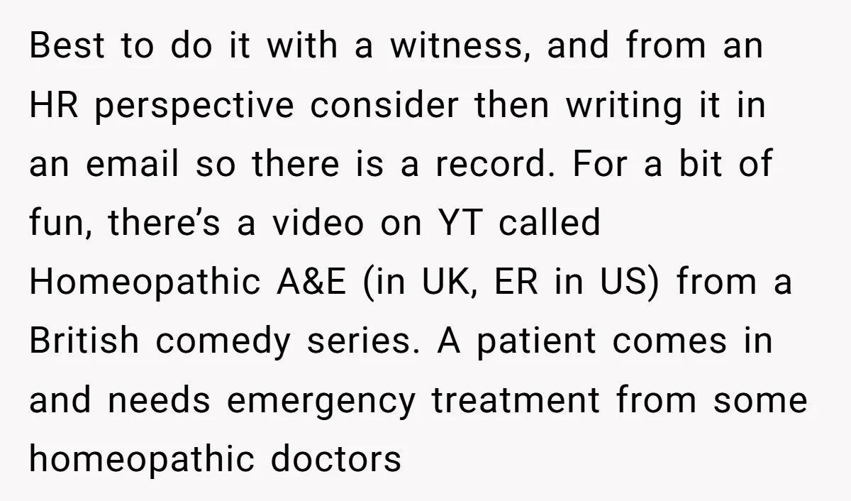 Best to do it with a witness, and from an HR perspective consider then writing it in an email so there is a record. For a bit of fun, there’s...