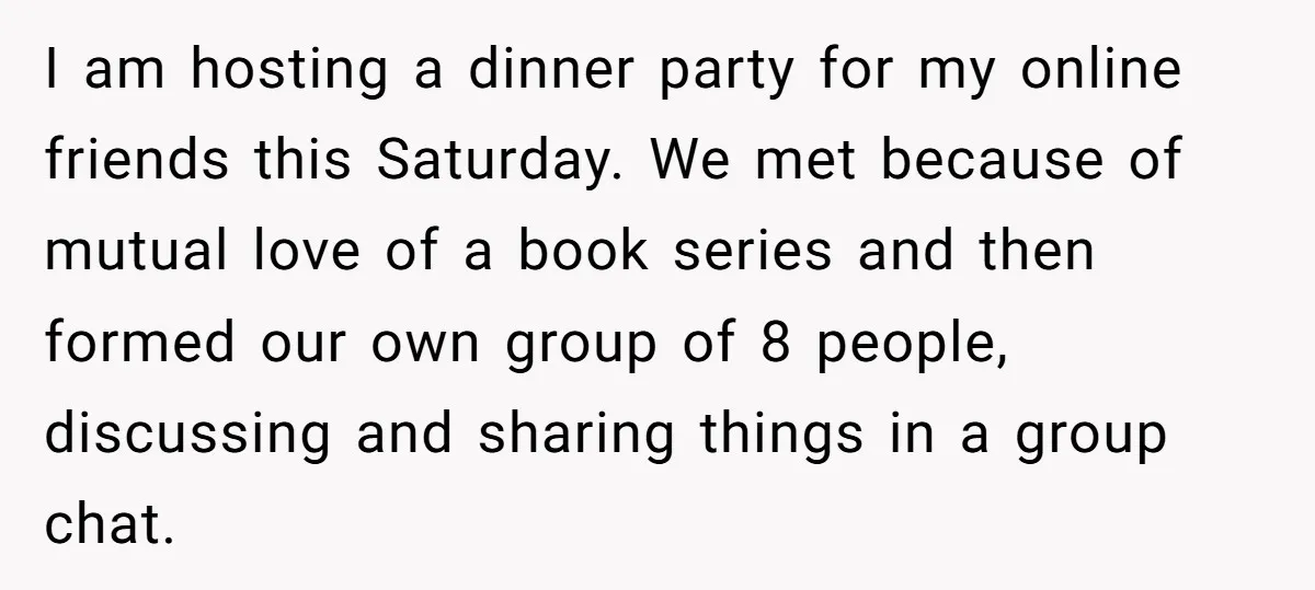 I am hosting a dinner party for my online friends this Saturday. We met because of mutual love of a book series and then formed our own group of 8...