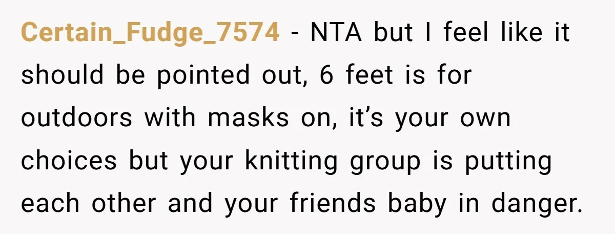 Certain_Fudge_7574 − NTA but I feel like it should be pointed out, 6 feet is for outdoors with masks on, it’s your own choices but your knitting group is putting...