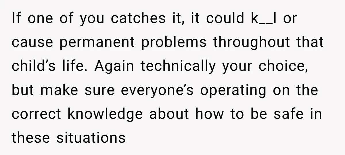 If one of you catches it, it could k__l or cause permanent problems throughout that child’s life. Again technically your choice, but make sure everyone’s operating on the correct knowledge...