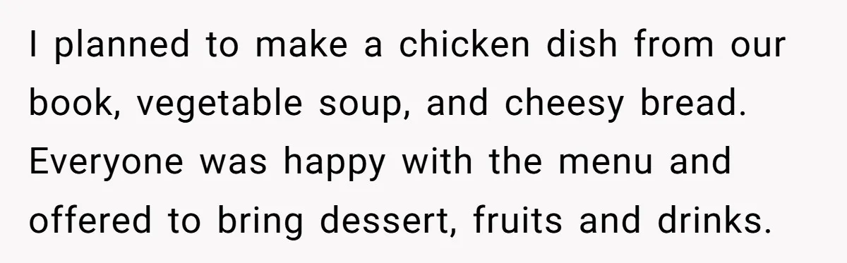 I planned to make a chicken dish from our book, vegetable soup, and cheesy bread. Everyone was happy with the menu and offered to bring dessert, fruits and drinks.
