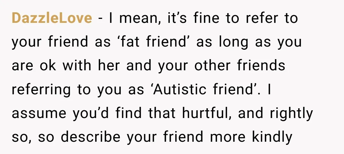 DazzleLove − I mean, it’s fine to refer to your friend as ‘fat friend’ as long as you are ok with her and your other friends referring to you as...