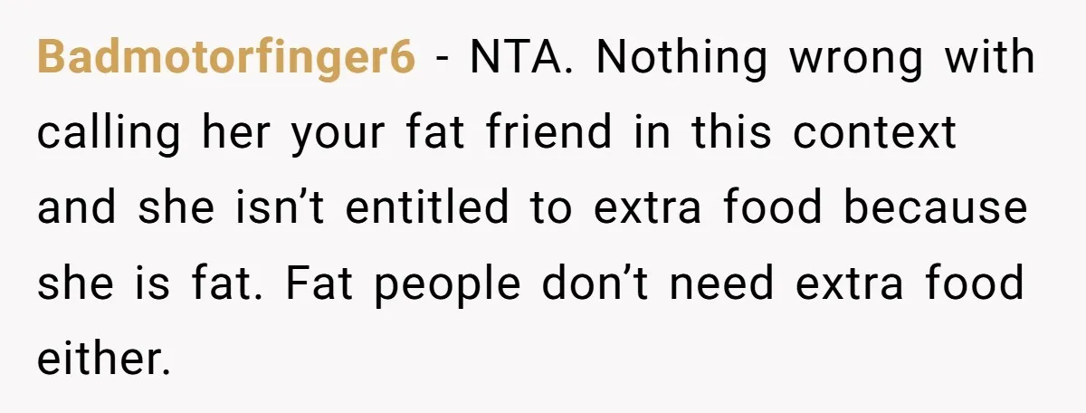 Badmotorfinger6 − NTA. Nothing wrong with calling her your fat friend in this context and she isn’t entitled to extra food because she is fat. Fat people don’t need extra...