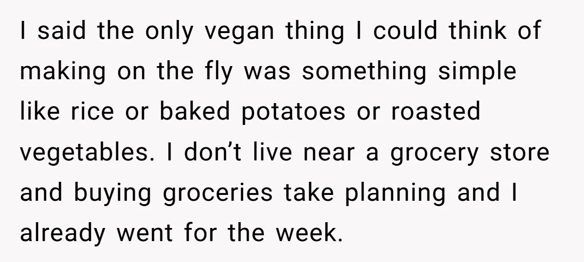 I said the only vegan thing I could think of making on the fly was something simple like rice or baked potatoes or roasted vegetables. I don’t live near a...
