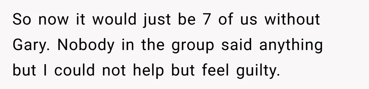 So now it would just be 7 of us without Gary. Nobody in the group said anything but I could not help but feel guilty.