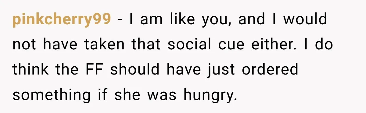 pinkcherry99 − I am like you, and I would not have taken that social cue either. I do think the FF should have just ordered something if she was hungry.