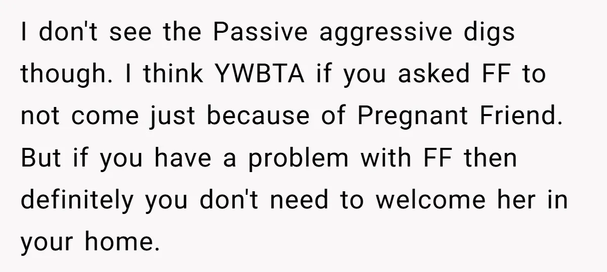 I don't see the Passive aggressive digs though. I think YWBTA if you asked FF to not come just because of Pregnant Friend. But if you have a problem with...