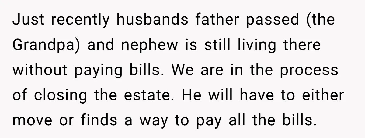 Just recently husbands father passed (the Grandpa) and nephew is still living there without paying bills. We are in the process of closing the estate. He will have to either...