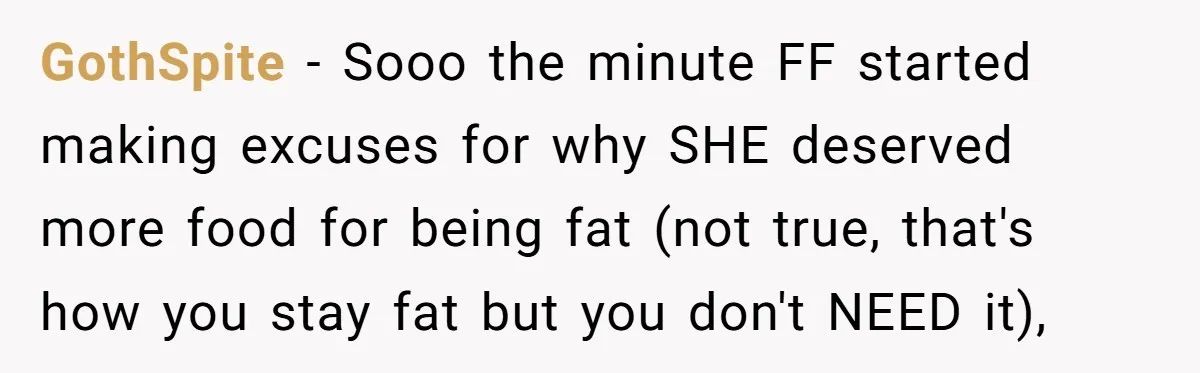 GothSpite − Sooo the minute FF started making excuses for why SHE deserved more food for being fat (not true, that's how you stay fat but you don't NEED it),