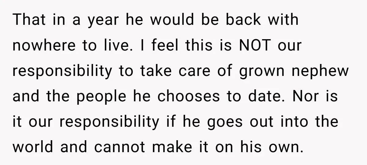 That in a year he would be back with nowhere to live. I feel this is NOT our responsibility to take care of grown nephew and the people he chooses...