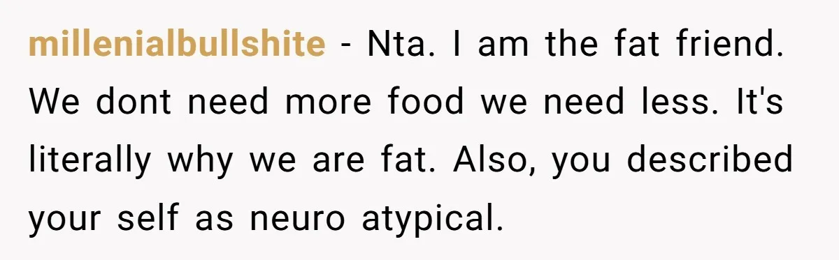 millenialbullshite − Nta. I am the fat friend. We dont need more food we need less. It's literally why we are fat. Also, you described your self as neuro atypical.