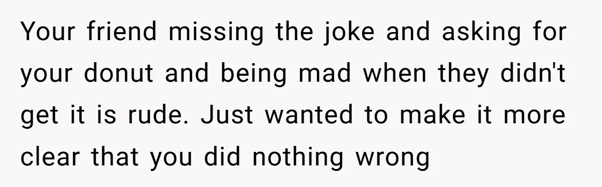 Your friend missing the joke and asking for your donut and being mad when they didn't get it is rude. Just wanted to make it more clear that you did...