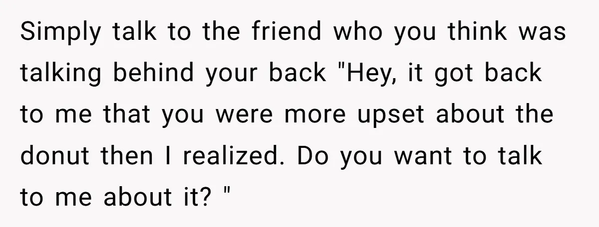 Simply talk to the friend who you think was talking behind your back "Hey, it got back to me that you were more upset about the donut then I realized....