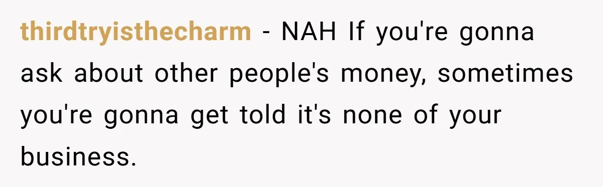 thirdtryisthecharm − NAH If you're gonna ask about other people's money, sometimes you're gonna get told it's none of your business.