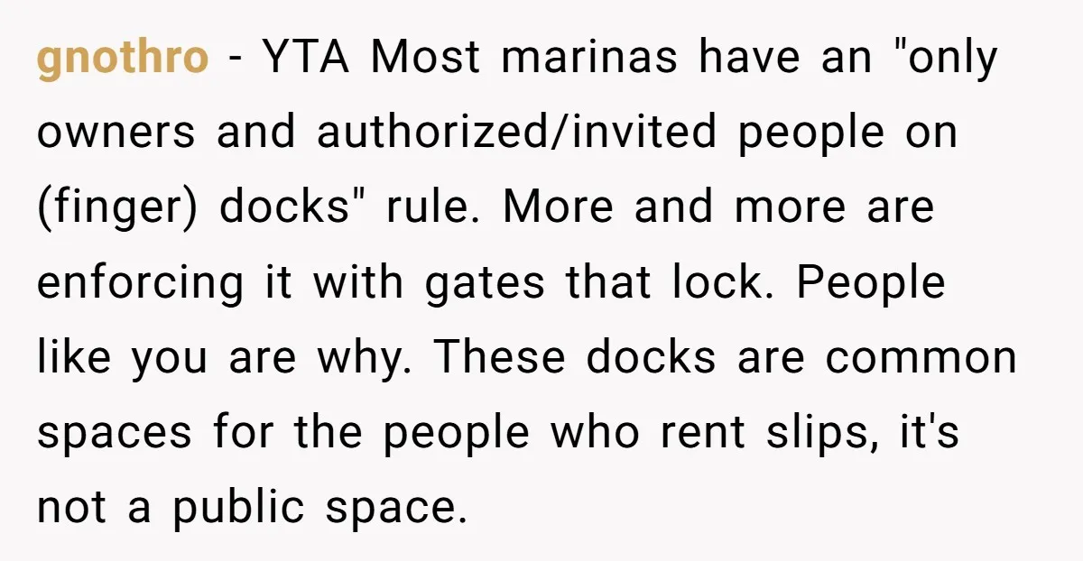 gnothro − YTA Most marinas have an "only owners and authorized/invited people on (finger) docks" rule. More and more are enforcing it with gates that lock. People like you are...